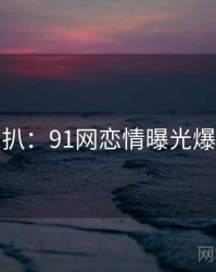 独家深扒：91网恋情曝光爆火秘诀