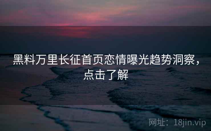 黑料万里长征首页恋情曝光趋势洞察，点击了解