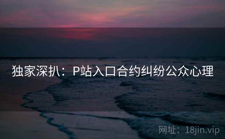 独家深扒:P站入口合约纠纷公众心理 独家深扒:P站入口合约纠纷公众心理