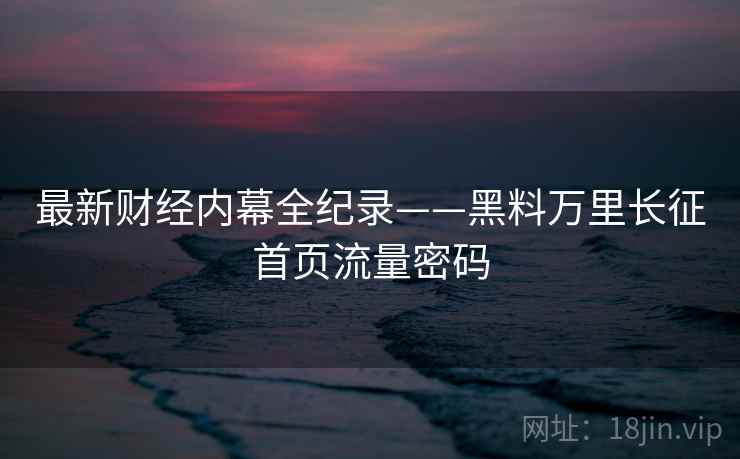 最新财经内幕全纪录——黑料万里长征首页流量密码 最新财经内幕全纪录——黑料万里长征首页流量密码